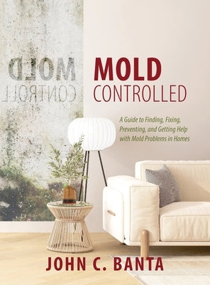 Mold Controlled: A Guide to Finding, Fixing, Preventing and Getting Help with Mold Problems in Homes by Banta, John C.