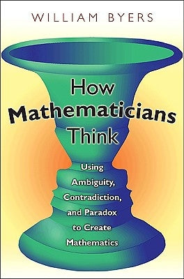 How Mathematicians Think: Using Ambiguity, Contradiction, and Paradox to Create Mathematics by Byers, William