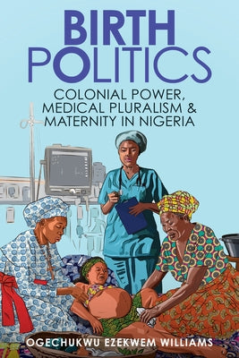 Birth Politics: Colonial Power, Medical Pluralism, and Maternity in Nigeria by Williams, Ogechukwu Ezekwem