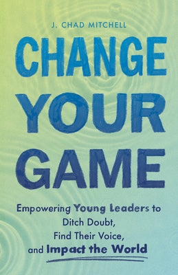 Change Your Game: Empowering Young Leaders to Ditch Doubt, Find Their Voice, and Impact the World by Mitchell, J. Chad