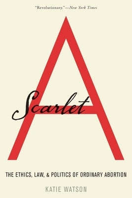 Scarlet A: The Ethics, Law, and Politics of Ordinary Abortion by Watson, Katie