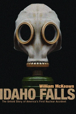 Idaho Falls: The Untold Story of America's First Nuclear Accident by McKeown, William