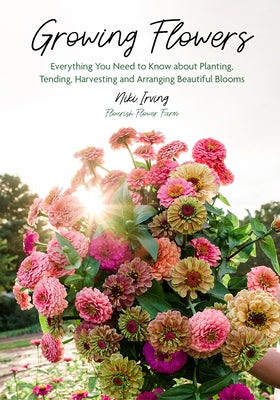 Growing Flowers: Everything You Need to Know about Planting, Tending, Harvesting and Arranging Beautiful Blooms (Flower Gardening, Beautiful Flowers t by Irving, Niki