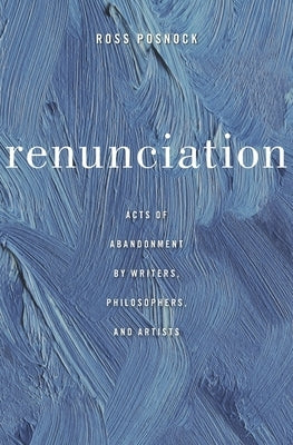 Renunciation: Acts of Abandonment by Writers, Philosophers, and Artists by Posnock, Ross