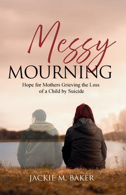 Messy Mourning: Hope for Mothers Grieving the Loss of a Child by Suicide by Baker, Jackie M.
