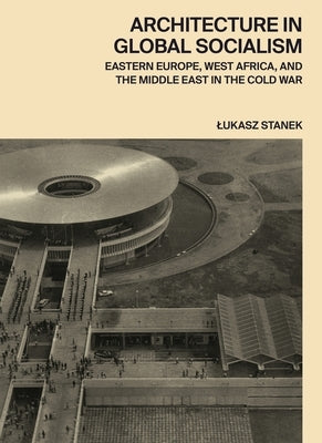 Architecture in Global Socialism: Eastern Europe, West Africa, and the Middle East in the Cold War by Stanek, Lukasz