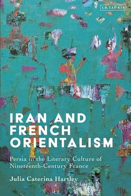 Iran and French Orientalism: Persia in the Literary Culture of Nineteenth-Century France by Hartley, Julia Caterina