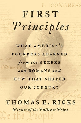 First Principles: What America's Founders Learned from the Greeks and Romans and How That Shaped Our Country by Ricks, Thomas E.