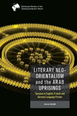 Literary Neo-Orientalism and the Arab Uprisings: Tensions in English, French and German Language Fiction by Wurr, Julia