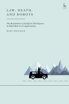 Law, Death, and Robots: The Regulation of Artificial Intelligence in High-Risk Civil Applications by Grieman, Keri