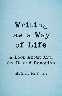 Writing as a Way of Life: A Book about Art, Craft, and Devotion by Morton, Brian