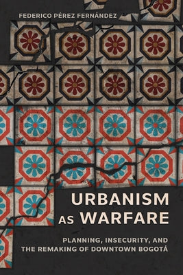 Urbanism as Warfare: Planning, Insecurity, and the Remaking of Downtown Bogotá by PÃ©rez FernÃ¡ndez, Federico