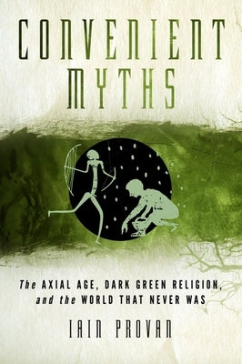 Convenient Myths: The Axial Age, Dark Green Religion, and the World That Never Was by Provan, Iain