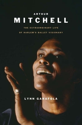 Arthur Mitchell: The Extraordinary Life of Harlem's Ballet Visionary by Garafola, Lynn