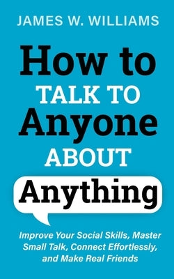 How to Talk to Anyone About Anything: Improve Your Social Skills, Master Small Talk, Connect Effortlessly, and Make Real Friends by W. Williams, James