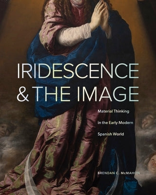 Iridescence and the Image: Material Thinking in the Early Modern Spanish World by McMahon, Brendan C.