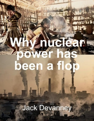 Why Nuclear Power Has Been a Flop: At Solving the Gordian Knot of Electricity Poverty and Global Warming by Devanney, Jack