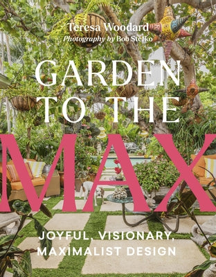 Garden to the Max: Joyful, Visionary, Maximalist Design by Woodard, Teresa