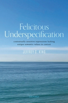 Felicitous Underspecification: Contextually Sensitive Expressions Lacking Unique Semantic Values in Context by King, Jeffrey C.