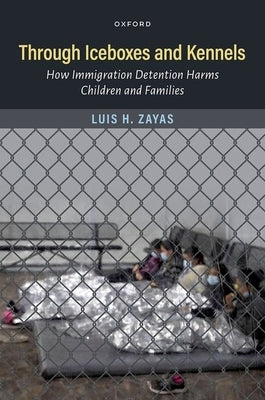 Through Iceboxes and Kennels: How Immigration Detention Harms Children and Families by Zayas, Luis H.