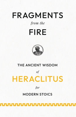 Fragments from the Fire: The Ancient Wisdom of Heraclitus for Modern Stoics by Heraclitus (of Ephesus ).