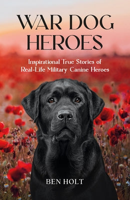 War Dog Heroes: Inspirational True Stories of Real-Life Military Canine Heroes by Holt, Ben