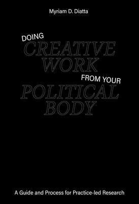 Doing Creative Work from Your Political Body: A Guide and Process for Practice-Led Research by Diatta, Myriam D.