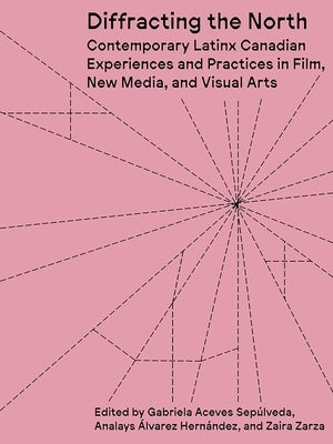 Diffracting the North: Contemporary Latinx Canadian Experiences and Practices in Film, New Media, and Visual Arts by Aceves SepÃºlveda, Gabriela