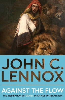 Against the Flow: The Inspiration of Daniel in an Age of Relativism by Lennox, John C.