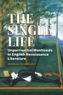 The Single Life: Unpatriarchal Manhoods in English Renaissance Literature by Windholz, Jordan