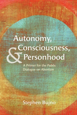 Autonomy, Consciousness, and Personhood: A Primer for the Public Dialogue on Abortion by Bujno, Stephen