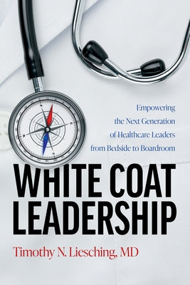 White Coat Leadership: Empowering the Next Generation of Healthcare Leaders from Bedside to Boardroom by Liesching, Timothy N.