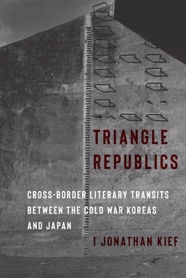 Triangle Republics: Cross-Border Literary Transits Between the Cold War Koreas and Japan by Kief, I. Jonathan