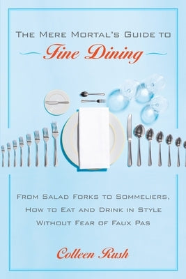 The Mere Mortal's Guide to Fine Dining: From Salad Forks to Sommeliers, How to Eat and Drink in Style Without Fear of Faux Pas by Rush, Colleen