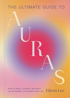 The Ultimate Guide to Auras: How to Read, Cleanse, and Shift Color Energy to Change Your Life by Lee, Eileen