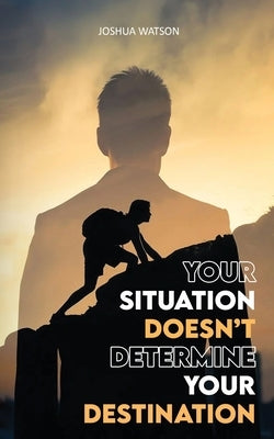 Your Situation Doesn't Determine Your Destination by Joshua Watson