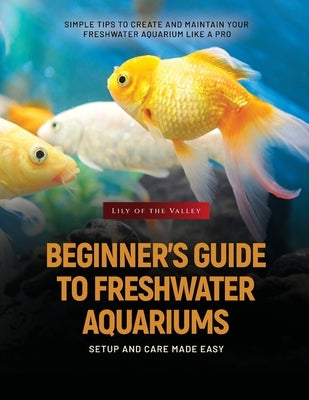 Beginner's Guide to Freshwater Aquariums: Simple Tips to Create and Maintain Your Freshwater Aquarium Like a Pro by V. Wise