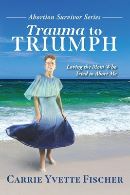 Trauma to Triumph: Loving the Mom Who Tried to Abort Me by Fischer, Carrie Yvette