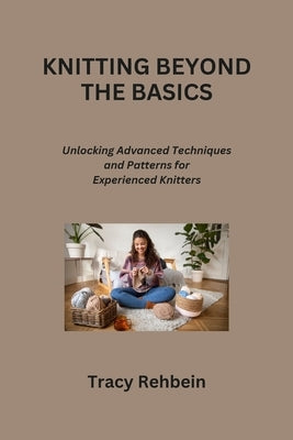 Knitting Beyond the Basics: Unlocking Advanced Techniques and Patterns for Experienced Knitters by Rehbein, Tracy