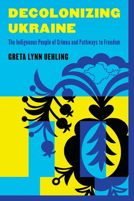 Decolonizing Ukraine: How the Indigenous People of Crimea Remade Themselves After Russian Occupation by Uehling, Greta Lynn