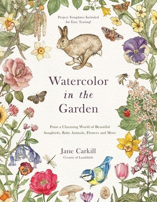 Watercolor in the Garden: Paint a Charming World of Beautiful Songbirds, Baby Animals, Flowers and More by Carkill, Jane