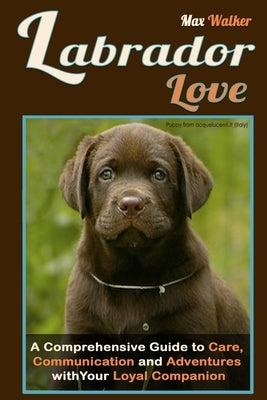 Labrador Love: A Comprehensive Guide to Care, Communication, and Adventures with Your Loyal Companion - From Labrador Retriever Origins to Training an by Walker, Max