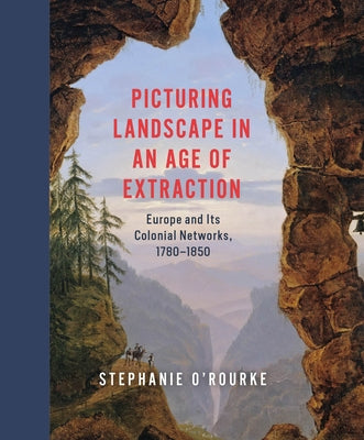 Picturing Landscape in an Age of Extraction: Europe and Its Colonial Networks, 1780-1850 by O'Rourke, Stephanie