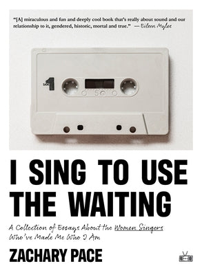 I Sing to Use the Waiting: A Collection of Essays about the Women Singers Who've Made Me Who I Am by Pace, Zachary