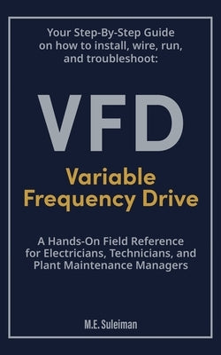 Your Step-by-Step Field Guide to Variable Frequency Drives (VFDs): Install . Wire . Run . Troubleshoot by E. Suleiman, M.