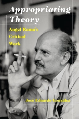 Appropriating Theory: Angel Rama's Critical Work by GonzÃ¡lez, JosÃ© Eduardo