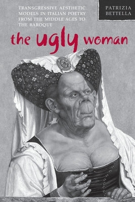 The Ugly Woman: Transgressive Aesthetic Models in Italian Poetry from the Middle Ages to the Baroque by Bettella, Patrizia
