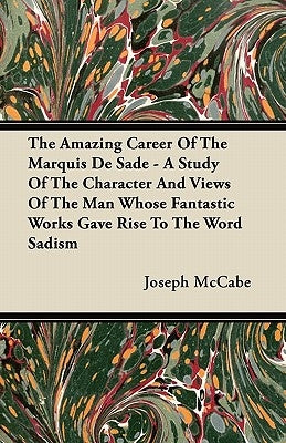 The Amazing Career Of The Marquis De Sade - A Study Of The Character And Views Of The Man Whose Fantastic Works Gave Rise To The Word Sadism by McCabe, Joseph