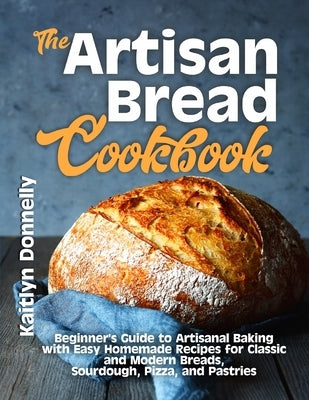 The Artisan Bread Cookbook: Beginner's Guide to Artisanal Baking with Easy Homemade Recipes for Classic and Modern Breads, Sourdough, Pizza, and Pastr by Donnelly, Kaitlyn