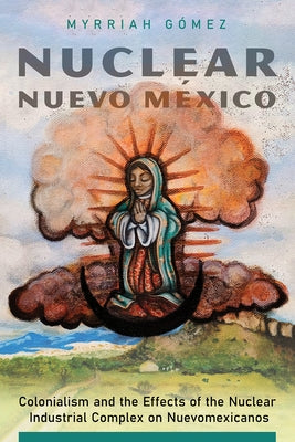 Nuclear Nuevo México: Colonialism and the Effects of the Nuclear Industrial Complex on Nuevomexicanos by G&#195;&#179;mez, Myrriah